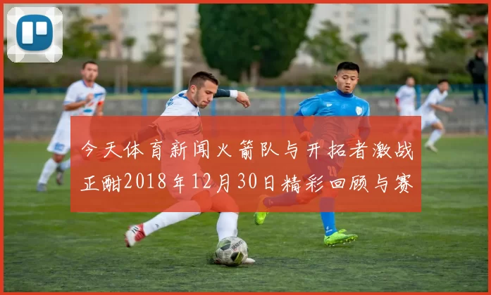 今天体育新闻火箭队与开拓者激战正酣2018年12月30日精彩回顾与赛后分析
