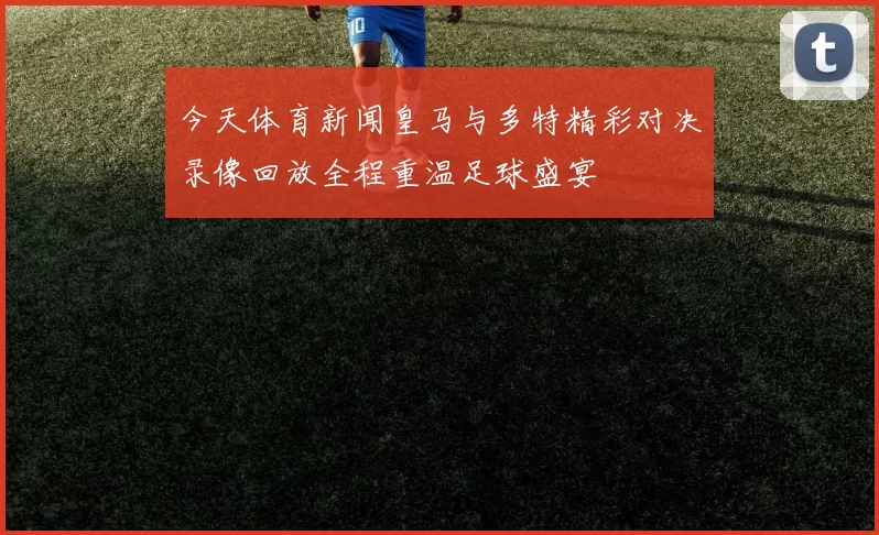 今天体育新闻皇马与多特精彩对决录像回放全程重温足球盛宴