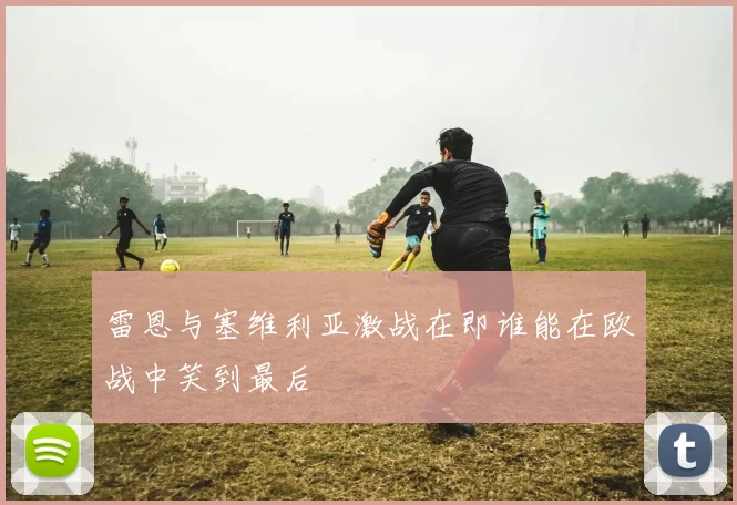 雷恩与塞维利亚激战在即谁能在欧战中笑到最后