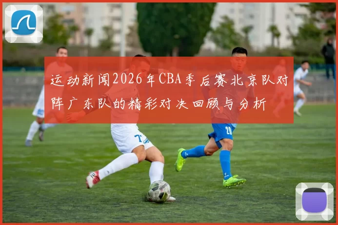 运动新闻2026年CBA季后赛北京队对阵广东队的精彩对决回顾与分析