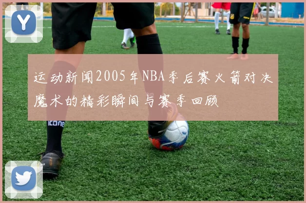 运动新闻2005年NBA季后赛火箭对决魔术的精彩瞬间与赛季回顾