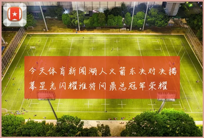 今天体育新闻湖人火箭东决对决揭幕星光闪耀谁将问鼎总冠军荣耀
