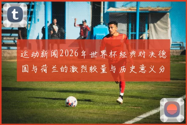 运动新闻2026年世界杯经典对决德国与荷兰的激烈较量与历史意义分析