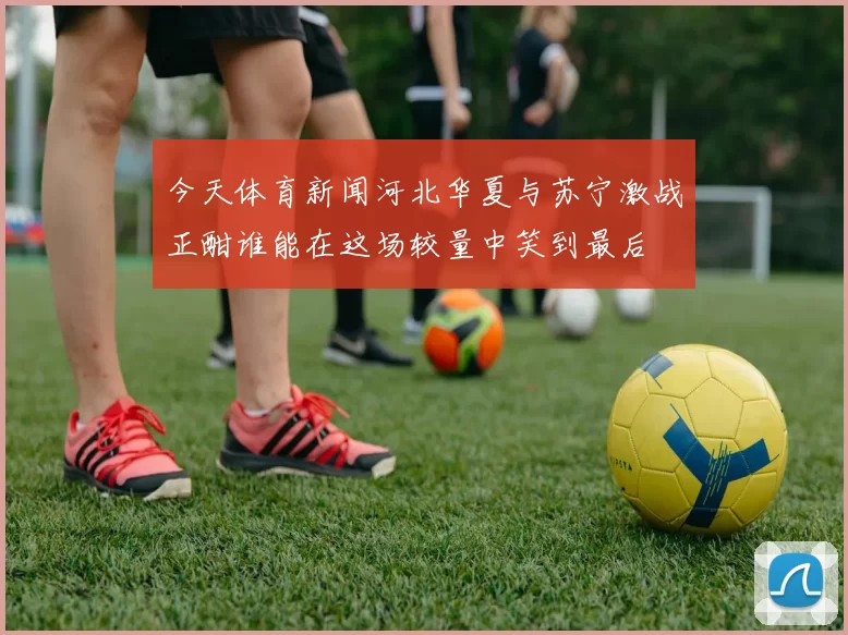 今天体育新闻河北华夏与苏宁激战正酣谁能在这场较量中笑到最后